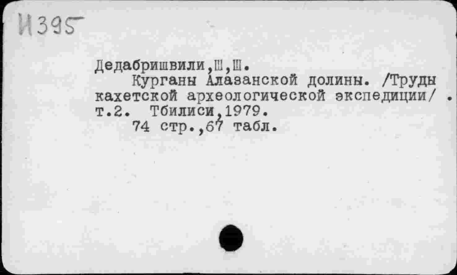 ﻿И З Є S"
Дедабришвили,Ш, Ш.
Курганы Алазанской долины. /Труды кахетской археологической экспедиции/ т.2. Тбилиси,1979.
74 стр.,67 табл.